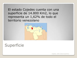 SuperficieEl estado Cojedes cuenta con una superficie de 14.800 Km2, lo que representa un 1,62% de todo el territorio venezolanoCojedes, Sofia Cabral,Superficie