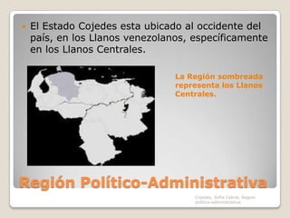 Región Político-AdministrativaEl Estado Cojedes esta ubicado al occidente del país, en los Llanos venezolanos, específicamente en los Llanos Centrales.La Región sombreada representa los Llanos Centrales.Cojedes, Sofia Cabral, Region politico-administrativa