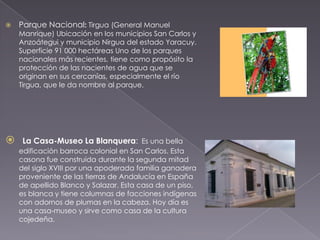    Parque Nacional: Tirgua (General Manuel
    Manrique) Ubicación en los municipios San Carlos y
    Anzoátegui y municipio Nirgua del estado Yaracuy.
    Superficie 91 000 hectáreas Uno de los parques
    nacionales más recientes, tiene como propósito la
    protección de las nacientes de agua que se
    originan en sus cercanías, especialmente el río
    Tirgua, que le da nombre al parque.




    La Casa-Museo La Blanquera: Es una bella
    edificación barroca colonial en San Carlos. Esta
    casona fue construida durante la segunda mitad
    del siglo XVIII por una apoderada familia ganadera
    proveniente de las tierras de Andalucía en España
    de apellido Blanco y Salazar. Esta casa de un piso,
    es blanca y tiene columnas de facciones indígenas
    con adornos de plumas en la cabeza. Hoy día es
    una casa-museo y sirve como casa de la cultura
    cojedeña.
 