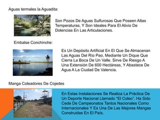 Aguas termales la Aguadita:
Son Pozos De Aguas Sulfurosas Que Poseen Altas
Temperaturas, Y Son Ideales Para El Alivio De
Dolencias En Las Articulaciones.
Embalse Conchinche:

Es Un Depósito Artificial En El Que Se Almacenan
Las Aguas Del Río Pao, Mediante Un Dique Que
Cierra La Boca De Un Valle. Sirve De Riesgo A
Una Extensión De 600 Hectáreas, Y Abastece De
Agua A La Ciudad De Valencia.

Manga Coleadores De Cojedes
En Estas Instalaciones Se Realiza La Práctica De
Un Deporte Nacional Llamado “El Coleo”. Ha Sido
Cede De Campeonatos Tantos Nacionales Como
Internacionales Y Es Una De Las Mejores Mangas
Construidas En El País.

 