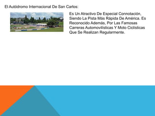 El Autódromo Internacional De San Carlos:
Es Un Atractivo De Especial Connotación,
Siendo La Pista Más Rápida De América. Es
Reconocido Además, Por Las Famosas
Carreras Automovilísticas Y Moto Ciclísticas
Que Se Realizan Regularmente.

 