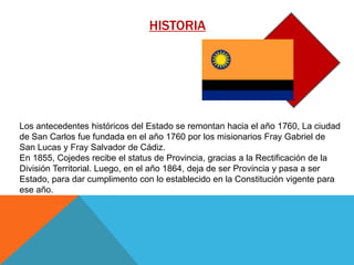 HISTORIA

Los antecedentes históricos del Estado se remontan hacia el año 1760, La ciudad
de San Carlos fue fundada en el año 1760 por los misionarios Fray Gabriel de
San Lucas y Fray Salvador de Cádiz.
En 1855, Cojedes recibe el status de Provincia, gracias a la Rectificación de la
División Territorial. Luego, en el año 1864, deja de ser Provincia y pasa a ser
Estado, para dar cumplimento con lo establecido en la Constitución vigente para
ese año.

 
