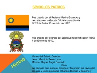 SÍMBOLOS PATRIOS
Fue creada por el Profesor Pedro Gramcko y
decretada en la Gaceta Oficial extraordinaria
N° 23 de fecha 30 de Julio de 1997.

Fue creado por decreto del Ejecutivo regional según fecha
1 de Enero de 1910.

Himno del Estado Cojedes
Letra: Mauricio Pérez Lazo.
Música: Miguel Ángel Granado.
Coro
las pampas que surca el Cojedes y fecundan los rayos del
sol, paz y leyes proclama el llanero libertad y derecho y

 