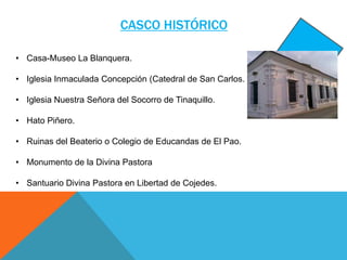 CASCO HISTÓRICO
• Casa-Museo La Blanquera.
• Iglesia Inmaculada Concepción (Catedral de San Carlos.

• Iglesia Nuestra Señora del Socorro de Tinaquillo.
• Hato Piñero.
• Ruinas del Beaterio o Colegio de Educandas de El Pao.
• Monumento de la Divina Pastora
• Santuario Divina Pastora en Libertad de Cojedes.

 
