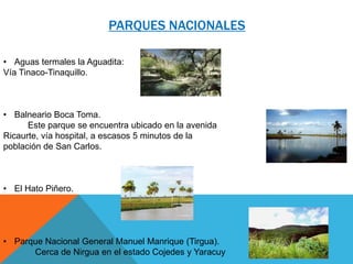 PARQUES NACIONALES
• Aguas termales la Aguadita:
Vía Tinaco-Tinaquillo.

• Balneario Boca Toma.
Este parque se encuentra ubicado en la avenida
Ricaurte, vía hospital, a escasos 5 minutos de la
población de San Carlos.

• El Hato Piñero.

• Parque Nacional General Manuel Manrique (Tirgua).
Cerca de Nirgua en el estado Cojedes y Yaracuy

 