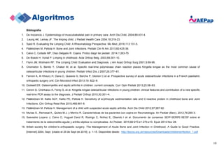 10
Bibliografía
1. De Inocencio J. Epidemiology of musculoskeletal pain in primary care. Arch Dis Child. 2004;89:431-4.
2. Leung AK, Lemay JF. The limping child. J Pediatr Health Care 2004;18:219-23.
3. Syed R. Evaluating the Limping Child: A Rheumatology Perspective. Mo Med. 2016;113:131-5.
4. Pääkkönen M, Peltola H. Bone and Joint Infections. Pediatr Clin N Am 2013;60:425-36.
5. Calvo C, Collado MP, Díaz-Delgado R. Cojera. Protoc diagn ter pediatr. 2014;1:263-75.
6. De Boeck H, Vorlat P. Limping in childhood. Acta Orthop Belg. 2003;69:301-10.
7. Flynn JM, Widmann RF. The Limping Child: Evaluation and Diagnosis. J Am Acad Orthop Surg 2001;9:89-98.
8. Chometon S, Benito Y, Chaker M, et al. Specific real-time polymerase chain reaction places Kingella kingae as the most common cause of
osteoarticular infections in young children. Pediatr Infect Dis J 2007;26:377–81.
9. Ferroni A, Al Khoury H, Dana C, Quesne G, Berche P, Glorion C et al. Prospective survey of acute osteoarticular infections in a French paediatric
orthopedic surgery unit. Clin Microbiol Infect 2013;19: 822–8.
10. Dodwell ER. Osteomyelitis and septic arthritis in children: current concepts. Curr Opin Pediatr 2013;25:58–63.
11. Ceroni D, Cherkaoui A, Ferey S, et al. Kingella kingae osteoarticular infections in young children: clinical features and contribution of a new specific
real-time PCR assay to the diagnosis. J Pediatr Orthop 2010;30:301–4.
12. Pääkkönen M. Kallio MJT, Kallio PE, Peltola H. Sensitivity of erytrhocyte sedimentation rate and C-reactive protein in childhood bone and Joint
Infections. Clin Orthop Relat Res 2010;468:861-6.
13. Pääkkönen M. Peltola H. Management of a child with suspected acute septic arthritis. Arch Dis Child 2012;97:287-92.
14. Murias S., Remesal A., Quiles M.J. y Merino R. Características de los pacientes con cojera en Reumatología. An Pediatr (Barc). 2012;76:290-3.
15. Saavedra Lozano J, Calvo C, Huguet Carol R, Rodrigo C, Núñez E, Obando I et al. Documento de consenso SEIP-SERPE-SEOP sobre el
tratamiento de la osteomielitis aguda y artritis séptica no complicadas. An Pediatr. 2015;82:273.e1-273.e10. Epub 2014 Nov 28.
16. British society for children's orthopaedic surgery. The Management of Acute Bone and Joint Infection in Childhood. A Guide to Good Practice.
[Internet] 2004, Sept. [citado el 29 de Sept de 2016]. p. 1-15. Disponible desde: http://bscos.org.uk/resources/Downloads/childrensinfection_1.pdf
 