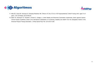 11
17. Milla SS, Coley BD, Karmazyn B, Dempsey-Robertson ME, Dillman JR, Dory CE et al. ACR Appropriateness Criteria® limping child—ages 0 to 5
years. J Am Coll Radiol. 2012;9:545-53.
18. Martin RI, Davenport TE, Paulseth S, Wukich D, Godges JJ. Ankle Stability and Movement Coordination Impairments: Ankle Ligament Sprains.
Clinical Practice Guidelines Linked to the International Classification of Functioning, Disability and Health From the Orthopaedic Section of the
American Physical Therapy Association. J Orthop Sports Phys Ther. 2013;43:A1-A40.
 