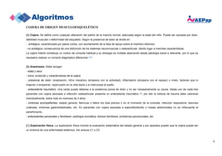4
COJERA DE ORIGEN MUSCULOESQUELÉTICO
[A] Cojera: Se define como cualquier alteración del patrón de la marcha normal, adecuada según la edad del niño. Puede ser causada por dolor,
debilidad muscular o deformidad del esqueleto. Según la presencia de dolor se divide en:
- antiálgica: caracterizada por pasos cortos, con acortamiento de la fase de apoyo sobre el miembro doloroso.
- no antiálgica: consecuencia de una disfunción de los sistemas neuromuscular u osteoarticular, dando lugar a marchas características.
La cojera infantil constituye un motivo de consulta habitual y su etiología es múltiple abarcando desde patología banal a relevante, por lo que es
necesario realizar un correcto diagnóstico diferencial (1-3).
[B] Anamnesis: Debe recoger:
- edad y sexo
- inicio, evolución y características de la cojera
- presencia de dolor: localización, ritmo mecánico (empeora con la actividad), inflamatorio (empeora con el reposo) o mixto, factores que lo
mejoran o empeoran, repercusión en la vida diaria o si interrumpe el sueño.
- antecedente traumático: Una caída puede deberse a la existencia previa de dolor y no ser necesariamente su causa. Hasta uno de cada tres
pacientes con cojera asociada a infección osteoarticular presenta un antecedente traumático (4); por ello la historia de trauma debe valorarse
individualmente, sobre todo en menores de 3 años.
- síntomas acompañantes: estado general, febrícula o fiebre los días previos o en el momento de la consulta, infección respiratoria, lesiones
cutáneas, síntomas gastrointestinales, etc. En pacientes con cojera asociada a espondilodiscitis o masas abdominales no es infrecuente el
estreñimiento.
- antecedentes personales y familiares: patología reumática, dolores familiares, problemas psicosociales, etc.
[C] Exploración física: La exploración física incluirá la evaluación sistemática del estado general y por aparatos puesto que la cojera puede ser
un síntoma de una enfermedad sistémica. Ver anexos C1 y C2.
 