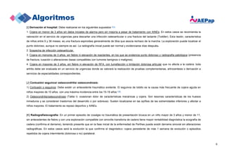 6
[I] Derivación al hospital: Debe realizarse en los siguientes supuestos (17):
1. Cojera en menor de 3 años sin datos iniciales de alarma pero sin mejoría a pesar de tratamiento con AINEs: En estos casos se recomienda la
valoración en el servicio de urgencias para descartar una infección osteoarticular o una fractura del lactante (Toddler). Esta lesión, característica
de niños entre 9 y 36 meses, es una fractura espiroidea generalmente de tibia que asocia rechazo de la marcha. La exploración puede localizar el
punto doloroso, aunque no siempre es así. La radiografía inicial puede ser normal y evidenciarse días después.
2. Sospecha de infección osteoarticular.
3. Cojera en menores de 3 años, sin fiebre ni elevación de reactantes, en los que se evidencia punto doloroso y radiografía patológica (presencia
de fractura, luxación o alteraciones óseas compatibles con tumores benignos o malignos).
4. Cojera en mayores de 3 años, sin fiebre ni elevación de RFA, con tumefacción o limitación dolorosa articular que no afecta a la cadera: toda
artritis debe ser evaluada en un servicio de urgencias donde se valorará la realización de pruebas complementarias, artrocentesis o derivación a
servicios de especialidades correspondientes.
[J] Contusión/ esguince/ osteocondritis/ osteocondrosis:
1) Contusión o esguince: Debe existir un antecedente traumático evidente. El esguince de tobillo es la causa más frecuente de cojera aguda en
niños mayores de 10 años, con una máxima incidencia entre los 15-19 años (18).
2) Osteocondritis/osteocondrosis (Tabla I): ocasionan dolor de características mecánicas y cojera. Son lesiones características de los huesos
inmaduros y se consideran trastornos del desarrollo o por sobreuso. Suelen localizarse en las epífisis de las extremidades inferiores y afectar a
niños mayores. El tratamiento es reposo deportivo y AINEs.
[K] Radiografía/ecografía: En un primer episodio de coxalgia no traumática de presentación brusca en un niño mayor de 3 años y menor de 11,
sin antecedentes de fiebre y con una exploración compatible con sinovitis transitoria de cadera tiene mayor rentabilidad diagnóstica la ecografía de
cadera (confirma el derrame), teniendo presente que en la fase inicial de la enfermedad de Perthes puede existir derrame sinovial sin alteraciones
radiográficas. En estos casos será la evolución la que confirme el diagnóstico: cojera persistente de más 1 semana de evolución o episodios
repetidos de cojera intermitente (dolorosa o no) ipsilateral.
 