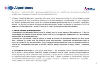 7
Cuando existen antecedentes traumáticos o episodios previos de dolor o limitación de la movilidad de cadera debe realizarse una radiografía de
pelvis que incluya ambas caderas en proyección antero-posterior y axial (Lowenstein).
[L] Sinovitis transitoria de cadera: artritis inflamatoria de cadera que se presenta habitualmente en niños de 3 a 8 años de etiología desconocida.
Es la causa más común de cojera no traumática en la edad pediátrica, aunque es una patología sobrediagnosticada. Para realizar el diagnóstico
tiene que existir sinovitis clínica (limitación dolorosa de la movilidad de la cadera en la exploración) que debe ser transitoria (los síntomas deben
resolverse y la exploración normalizarse completamente en aproximadamente una semana). Su tratamiento es sintomático con AINEs. Las
alteraciones ecográficas pueden tardar 4 semanas en resolverse, por lo que no se recomienda hacer seguimiento ecográfico.
[M] Descartar enfermedad de Perthes o epifisiolisis:
1) Enfermedad de Legg-Calvé-Perthes: Necrosis avascular de la cabeza femoral de etiología desconocida. Afecta a niños entre 4-8 años, con
preferencia por el sexo masculino. Aunque en general es unilateral, hasta en un 10-20% de los casos puede ser bilateral. Una vez confirmado el
diagnóstico deben ser derivados al traumatólogo.
2) Epifisiolisis de la cabeza femoral: Consiste en la fractura del cartílago de crecimiento con deslizamiento de la epífisis sobre la físis femoral.
Afecta a niños entre 10 y 16 años, siendo más frecuente en varones obesos o asociado a endocrinopatías como hipotiroidismo o déficit de
hormona de crecimiento. El dolor es de ritmo mecánico, crónico o intermitente en las formas subagudas. Lo más característico a la exploración es
el bloqueo de la rotación interna de cadera. Hasta en un 20-30% la afectación es bilateral. Se considera una urgencia ortopédica y su tratamiento
es quirúrgico.
[N] Probable Miositis aguda benigna: El cuadro típico es un niño de entre 2-9 años, generalmente varón, que comienza de manera brusca con
dolor en gemelos que dificulta o impide la deambulación, adoptando la característica marcha de puntillas. El cuadro es secundario a inflamación
muscular producida en el contexto de infecciones virales, habitualmente por Influenza B, aunque también se asocia a infecciones por otros virus.
En la exploración presentan dolor a la presión en los grupos musculares afectos y la analítica se caracteriza por elevación transitoria, que pueden
ser muy llamativas, de enzimas musculares, asociadas o no a leucopenia y neutropenia. La evolución es a la resolución clínica en pocos días y
analítica en 4-5 semanas. El tratamiento es sintomático con AINEs.
 