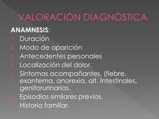 ANAMNESIS:
1. Duración
2. Modo de aparición
3. Antecedentes personales
4. Localización del dolor.
5. Síntomas acompañantes. (fiebre,
   exantema, anorexia, alt. Intestinales,
   genitorurinarias.
6. Episodios similares previos.
7. Historia familiar.
 