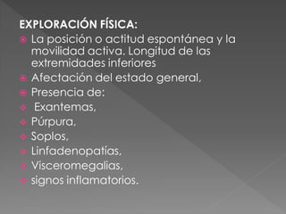 EXPLORACIÓN FÍSICA:
 La posición o actitud espontánea y la
  movilidad activa. Longitud de las
  extremidades inferiores
 Afectación del estado general,
 Presencia de:
 Exantemas,
 Púrpura,
 Soplos,
 Linfadenopatías,
 Visceromegalias,
 signos inflamatorios.
 