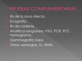 1.   Rx de la zona afecta.
2.   Ecografía.
3.   Rx de caderas.
4.   Analítica sanguínea: VSG, PCR, PCT,
     hemograma.
5.   Gammagrafía ósea.
6.   Otras: serologías, Tc, RMN.
 