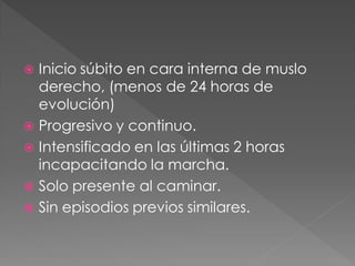  Inicio súbito en cara interna de muslo
  derecho, (menos de 24 horas de
  evolución)
 Progresivo y continuo.
 Intensificado en las últimas 2 horas
  incapacitando la marcha.
 Solo presente al caminar.
 Sin episodios previos similares.
 
