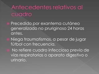  Precedido por exantema cutáneo
  generalizado no pruriginoso 24 horas
  antes.
 Niega traumatismos, a pesar de jugar
  fútbol con frecuencia.
 No refiere cuadro infeccioso previo de
  vías respiratorias o aparato digestivo o
  urinario.
 