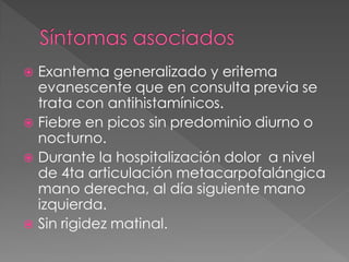  Exantema generalizado y eritema
  evanescente que en consulta previa se
  trata con antihistamínicos.
 Fiebre en picos sin predominio diurno o
  nocturno.
 Durante la hospitalización dolor a nivel
  de 4ta articulación metacarpofalángica
  mano derecha, al día siguiente mano
  izquierda.
 Sin rigidez matinal.
 