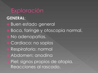 GENERAL:
 Buen    estado general
 Boca, faringe y otoscopia normal.
 No adenopatías.
 Cardiaco: no soplos
 Respiratorio: normal
 Abdomen: anodina
 Piel: signos propios de atopia.
  Reacciones al rascado.
 