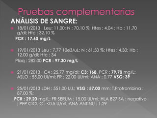 ANÁLISIS DE SANGRE:
    18/01/2013 Leu: 11.00; N : 70.10 %; Htes : 4.04 ; Hb : 11.70
     g/dl; Htc : 32.10 %
    PCR : 17.60 mg/L

    19/01/2013 Leu : 7.77 10e3/uL; N : 61.50 %; Htes : 4.30; Hb :
     12.00 g/dl; Htc : 34
    Plaq : 282.00 PCR : 97.30 mg/L

    21/01/2013 C4 : 25.77 mg/dl; C3: 168. PCR : 79.70 mg/L;
     ASLO : 55.00 UI/ml; FR : 22.00 UI/ml; ANA : 0.77 VSG: 39

    25/01/2013 LDH : 551.00 U.I.; VSG : 57.00 mm; T.Protrombina :
     87.00 %;
    PCR : 29.20 mg/L; FR SERUM : 15.00 UI/ml; HLA B27 SA : negativo
     ; PEP CICL C : <0.5 U/ml; ANA ANTINU : 1.29
 