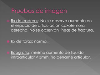    Rx de caderas: No se observa aumento en
    el espacio de articulación coxofemoral
    derecha. No se observan líneas de fractura.

   Rx de tórax: normal.

   Ecografía: mínimo aumento de líquido
    intraarticular < 3mm, no derrame articular.
 