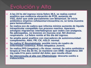    A las 24 hs del ingreso inicia fiebre 38.5, se realiza control
    analítico que evidencia elevación de PCR, aumento de
    VSG, dolor que cede parcialmente con Metamizol. Se inicia
    antibiótico empírico cefotaxima+cloxacilina ev, se toma muestra
    para hemocultivos.
   Se realiza eco de cadera que informa mínimo aumento de líquido
    intraarticular compatible con proceso reactivo. Aparacen
    artralgias migratorias interfalángicas que ceden con analgesia.
    No adenopatías, no lesiones en mucosa oral. NO distress
    respiratorio . La fiebre remite al 5to día del ingreso.
   Se amplia panel analítico con marcadores de autoinmnunidad:
    complemento, ANA; FR; CK; ASLO: normal.
   Se realiza IC Reumatologia: posible inicio de cuadro de
    enfermedad sistémica: Artitis Idiopática Juvenil.
   Se realiza PPD (negativa) y Rx tórax: normal. Se retira antibiótico
    terapia al 7mo dia de tto, se mantiene con AINE: ibuprofeno 300
    mg cada 8 hs para control del dolor, que resulta eficaz
   Se interconsulta al alta con Oftalmología: descarta uveítis o
    iridosciclitis.
 