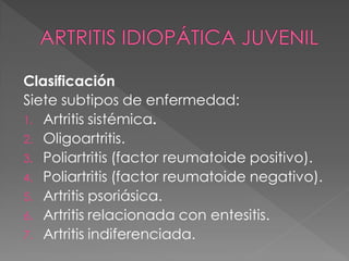 Clasificación
Siete subtipos de enfermedad:
1. Artritis sistémica.
2. Oligoartritis.
3. Poliartritis (factor reumatoide positivo).
4. Poliartritis (factor reumatoide negativo).
5. Artritis psoriásica.
6. Artritis relacionada con entesitis.
7. Artritis indiferenciada.
 