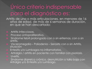Artritis de una o más articulaciones, en menores de 16
   años de edad, de más de 6 semanas de duración,
   en que se han descartado:

    Artritis Infecciosas.
    Proceso Linfoproliferativo.
    Síndrome febril prolongado con o sin eritemas, con o sin
    artritis.
    Visceromegalia – Poliadenia – Serositis con o sin Artritis,
    situación
   Entesitis y/o Lumbagos no inflamatorios.
    Artralgia / artritis en paciente con familiar con psoriasis.
    Uveítis.
    Síndrome diarreico crónico, desnutrición o talla baja con
    Artralgia y/o Entesitis y/o Lumbago.
 