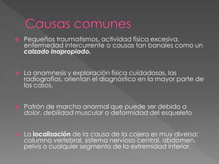    Pequeños traumatismos, actividad física excesiva,
    enfermedad intercurrente o causas tan banales como un
    calzado inapropiado.


   La anamnesis y exploración física cuidadosas, las
    radiografías, orientan el diagnóstico en la mayor parte de
    los casos.


   Patrón de marcha anormal que puede ser debido a
    dolor, debilidad muscular o deformidad del esqueleto


   La localización de la causa de la cojera es muy diversa:
    columna vertebral, sistema nervioso central, abdomen,
    pelvis o cualquier segmento de la extremidad inferior.
 