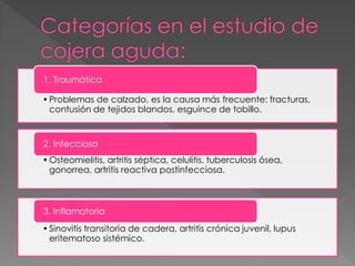 1. Traumática

• Problemas de calzado, es la causa más frecuente: fracturas,
  contusión de tejidos blandos, esguince de tobillo.


2. Infecciosa
• Osteomielitis, artritis séptica, celulitis, tuberculosis ósea,
  gonorrea, artritis reactiva postinfecciosa.



3. Inflamatoria
• Sinovitis transitoria de cadera, artritis crónica juvenil, lupus
  eritematoso sistémico.
 