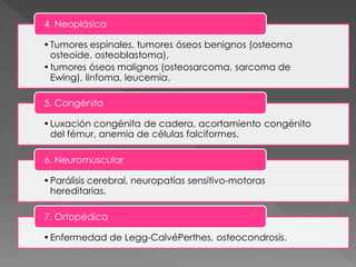 4. Neoplásica

• Tumores espinales, tumores óseos benignos (osteoma
  osteoide, osteoblastoma),
• tumores óseos malignos (osteosarcoma, sarcoma de
  Ewing), linfoma, leucemia.

5. Congénita

• Luxación congénita de cadera, acortamiento congénito
  del fémur, anemia de células falciformes.

6. Neuromuscular

• Parálisis cerebral, neuropatías sensitivo-motoras
  hereditarias.

7. Ortopédica

• Enfermedad de Legg-CalvéPerthes, osteocondrosis.
 