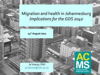 24 th  August 2011 Migration and health in Johannesburg Implications for the GDS 2040 Jo Vearey, PhD [email_address]   