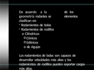 de los
elementos
De acuerdo a la
geometría rodantes se
clasifican en:
- Rodamientos de bolas
- Rodamientos de rodillos
o Cilíndricos
o Cónicos
o Esféricos
o de Agujas
Los rodamientos de bolas son capaces de
desarrollar velocidades más altas y los
rodamientos de rodillos pueden soportar cargas
más altas.
 