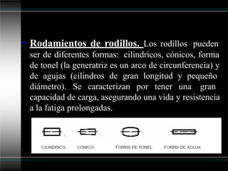 • Rodamientos de rodillos. Los rodillos pueden
ser de diferentes formas: cilíndricos, cónicos, forma
de tonel (la generatriz es un arco de circunferencia) y
de agujas (cilindros de gran longitud y pequeño
diámetro). Se caracterizan por tener una gran
capacidad de carga, asegurando una vida y resistencia
a la fatiga prolongadas.
 
