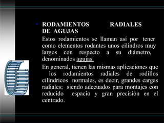 • RODAMIENTOS RADIALES
DE AGUJAS
Estos rodamientos se llaman así por tener
como elementos rodantes unos cilindros muy
largos con respecto a su diámetro,
denominados agujas.
En general, tienen las mismas aplicaciones que
los rodamientos radiales de rodillos
cilíndricos normales, es decir, grandes cargas
radiales; siendo adecuados para montajes con
reducido espacio y gran precisión en el
centrado.
 