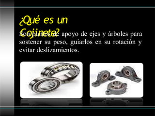 ¿Qué es un
Cojinete?
Son puntos de apoyo de ejes y árboles para
sostener su peso, guiarlos en su rotación y
evitar deslizamientos.
 