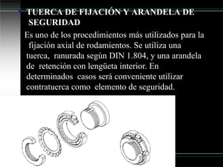 • TUERCA DE FIJACIÓN Y ARANDELA DE
SEGURIDAD
Es uno de los procedimientos más utilizados para la
fijación axial de rodamientos. Se utiliza una
tuerca, ranurada según DIN 1.804, y una arandela
de retención con lengüeta interior. En
determinados casos será conveniente utilizar
contratuerca como elemento de seguridad.
 