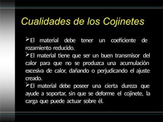 Cualidades de los Cojinetes
El material debe tener un coeficiente de
rozamiento reducido.
El material tiene que ser un buen transmisor del
calor para que no se produzca una acumulación
excesiva de calor, dañando o perjudicando el ajuste
creado.
El material debe poseer una cierta dureza que
ayude a soportar, sin que se deforme el cojinete, la
carga que puede actuar sobre él.
 