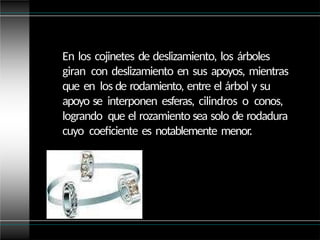 En los cojinetes de deslizamiento, los árboles
giran con deslizamiento en sus apoyos, mientras
que en los de rodamiento, entre el árbol y su
apoyo se interponen esferas, cilindros o conos,
logrando que el rozamiento sea solo de rodadura
cuyo coeficiente es notablemente menor.
 