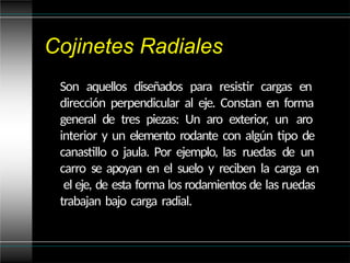 Cojinetes Radiales
Son aquellos diseñados para resistir cargas en
dirección perpendicular al eje. Constan en forma
general de tres piezas: Un aro exterior, un aro
interior y un elemento rodante con algún tipo de
canastillo o jaula. Por ejemplo, las ruedas de un
carro se apoyan en el suelo y reciben la carga en
el eje, de esta forma los rodamientos de las ruedas
trabajan bajo carga radial.
 