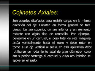 Cojinetes Axiales:
Son aquellos diseñados para resistir cargas en la misma
dirección del eje. Constan en forma general de tres
piezas: Un aro superior, un aro inferior y un elemento
rodante con algún tipo de canastillo. Por ejemplo,
pensemos en un carrusel, el peso total de esta máquina
actúa verticalmente hacia el suelo y debe rotar en
torno a un eje vertical al suelo, en esta aplicación debe
utilizarse un rodamiento axial de gran diámetro, cuyo
aro superior sostenga al carrusel y cuyo aro inferior se
apoye en el suelo.
 