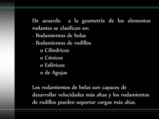 De acuerdo a la geometría de los elementos
rodantes se clasifican en:
- Rodamientos de bolas
- Rodamientos de rodillos
   o Cilíndricos
   o Cónicos
   o Esféricos
   o de Agujas

Los rodamientos de bolas son capaces de
desarrollar velocidades más altas y los rodamientos
de rodillos pueden soportar cargas más altas.
 