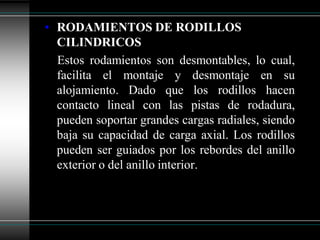 • RODAMIENTOS DE RODILLOS
  CILINDRICOS
  Estos rodamientos son desmontables, lo cual,
  facilita el montaje y desmontaje en su
  alojamiento. Dado que los rodillos hacen
  contacto lineal con las pistas de rodadura,
  pueden soportar grandes cargas radiales, siendo
  baja su capacidad de carga axial. Los rodillos
  pueden ser guiados por los rebordes del anillo
  exterior o del anillo interior.
 