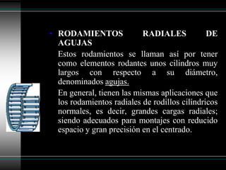 • RODAMIENTOS              RADIALES            DE
  AGUJAS
  Estos rodamientos se llaman así por tener
  como elementos rodantes unos cilindros muy
  largos con respecto a su diámetro,
  denominados agujas.
  En general, tienen las mismas aplicaciones que
  los rodamientos radiales de rodillos cilíndricos
  normales, es decir, grandes cargas radiales;
  siendo adecuados para montajes con reducido
  espacio y gran precisión en el centrado.
 