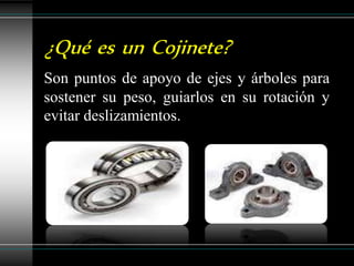 ¿Qué es un Cojinete?
Son puntos de apoyo de ejes y árboles para
sostener su peso, guiarlos en su rotación y
evitar deslizamientos.
 
