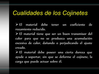 Cualidades de los Cojinetes
  El material debe tener un coeficiente de
 rozamiento reducido.
  El material tiene que ser un buen transmisor del
 calor para que no se produzca una acumulación
 excesiva de calor, dañando o perjudicando el ajuste
 creado.
  El material debe poseer una cierta dureza que
 ayude a soportar, sin que se deforme el cojinete, la
 carga que puede actuar sobre él.
 