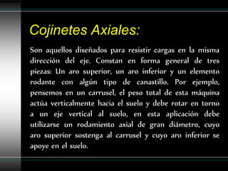 Cojinetes Axiales:
Son aquellos diseñados para resistir cargas en la misma
dirección del eje. Constan en forma general de tres
piezas: Un aro superior, un aro inferior y un elemento
rodante con algún tipo de canastillo. Por ejemplo,
pensemos en un carrusel, el peso total de esta máquina
actúa verticalmente hacia el suelo y debe rotar en torno
a un eje vertical al suelo, en esta aplicación debe
utilizarse un rodamiento axial de gran diámetro, cuyo
aro superior sostenga al carrusel y cuyo aro inferior se
apoye en el suelo.
 