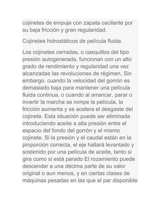 cojinetes de empuje con zapata oscilante por
su baja fricción y gran regularidad.
Cojinetes hidrostáticos de película fluida.
Los cojinetes cerradas, o casquillos del tipo
presión autogenerada, funcionan con un alto
grado de rendimiento y regularidad una vez
alcanzadas las revoluciones de régimen, Sin
embargo. cuando la velocidad del gorrón es
demasiado baja para mantener una película
fluida continua, o cuando al arrancar, parar o
invertir la marcha se rompe la película, la
fricción aumenta y se acelera el desgaste del
cojinete. Esta situación puede ser eliminada
introduciendo aceite a alta presión entre el
espacio del fondo del gorrón y el mismo
cojinete. Si la presión y el caudal están en la
proporción correcta, el eje hallará levantado y
sostenido por una película de aceite, tanto si
gira como si está parado El rozamiento puede
descender a una décima parte de su valor
original o aun menos, y en ciertas clases de
máquinas pesadas en las que el par disponible
 