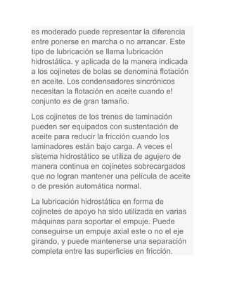 es moderado puede representar la diferencia
entre ponerse en marcha o no arrancar. Este
tipo de lubricación se llama lubricación
hidrostática. y aplicada de la manera indicada
a los cojinetes de bolas se denomina flotación
en aceite. Los condensadores sincrónicos
necesitan la flotación en aceite cuando e!
conjunto es de gran tamaño.
Los cojinetes de los trenes de laminación
pueden ser equipados con sustentación de
aceite para reducir la fricción cuando los
laminadores están bajo carga. A veces el
sistema hidrostático se utiliza de agujero de
manera continua en cojinetes sobrecargados
que no logran mantener una película de aceite
o de presión automática normal.
La lubricación hidrostática en forma de
cojinetes de apoyo ha sido utilizada en varias
máquinas para soportar el empuje. Puede
conseguirse un empuje axial este o no el eje
girando, y puede mantenerse una separación
completa entre las superficies en fricción.
 