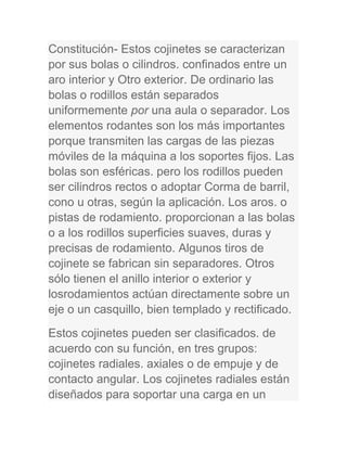 Constitución- Estos cojinetes se caracterizan
por sus bolas o cilindros. confinados entre un
aro interior y Otro exterior. De ordinario las
bolas o rodillos están separados
uniformemente por una aula o separador. Los
elementos rodantes son los más importantes
porque transmiten las cargas de las piezas
móviles de la máquina a los soportes fijos. Las
bolas son esféricas. pero los rodillos pueden
ser cilindros rectos o adoptar Corma de barril,
cono u otras, según la aplicación. Los aros. o
pistas de rodamiento. proporcionan a las bolas
o a los rodillos superficies suaves, duras y
precisas de rodamiento. Algunos tiros de
cojinete se fabrican sin separadores. Otros
sólo tienen el anillo interior o exterior y
losrodamientos actúan directamente sobre un
eje o un casquillo, bien templado y rectificado.
Estos cojinetes pueden ser clasificados. de
acuerdo con su función, en tres grupos:
cojinetes radiales. axiales o de empuje y de
contacto angular. Los cojinetes radiales están
diseñados para soportar una carga en un
 