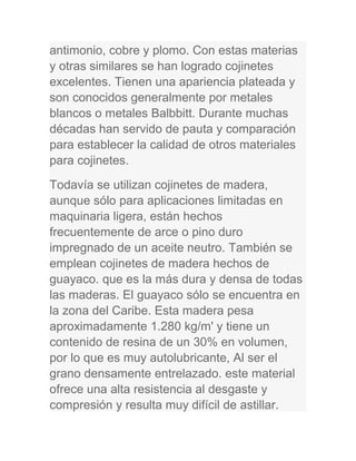 antimonio, cobre y plomo. Con estas materias
y otras similares se han logrado cojinetes
excelentes. Tienen una apariencia plateada y
son conocidos generalmente por metales
blancos o metales Balbbitt. Durante muchas
décadas han servido de pauta y comparación
para establecer la calidad de otros materiales
para cojinetes.
Todavía se utilizan cojinetes de madera,
aunque sólo para aplicaciones limitadas en
maquinaria ligera, están hechos
frecuentemente de arce o pino duro
impregnado de un aceite neutro. También se
emplean cojinetes de madera hechos de
guayaco. que es la más dura y densa de todas
las maderas. El guayaco sólo se encuentra en
la zona del Caribe. Esta madera pesa
aproximadamente 1.280 kg/m' y tiene un
contenido de resina de un 30% en volumen,
por lo que es muy autolubricante, Al ser el
grano densamente entrelazado. este material
ofrece una alta resistencia al desgaste y
compresión y resulta muy difícil de astillar.
 