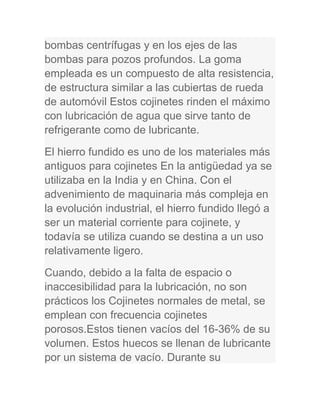 bombas centrífugas y en los ejes de las
bombas para pozos profundos. La goma
empleada es un compuesto de alta resistencia,
de estructura similar a las cubiertas de rueda
de automóvil Estos cojinetes rinden el máximo
con lubricación de agua que sirve tanto de
refrigerante como de lubricante.
El hierro fundido es uno de los materiales más
antiguos para cojinetes En la antigüedad ya se
utilizaba en la India y en China. Con el
advenimiento de maquinaria más compleja en
la evolución industrial, el hierro fundido llegó a
ser un material corriente para cojinete, y
todavía se utiliza cuando se destina a un uso
relativamente ligero.
Cuando, debido a la falta de espacio o
inaccesibilidad para la lubricación, no son
prácticos los Cojinetes normales de metal, se
emplean con frecuencia cojinetes
porosos.Estos tienen vacíos del 16-36% de su
volumen. Estos huecos se llenan de lubricante
por un sistema de vacío. Durante su
 
